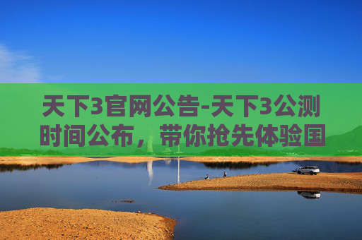 天下3官网公告-天下3公测时间公布，带你抢先体验国风武侠世界