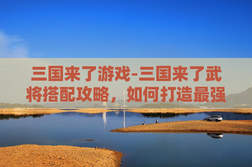 三国来了游戏-三国来了武将搭配攻略，如何打造最强战队？