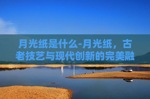 月光纸是什么-月光纸，古老技艺与现代创新的完美融合