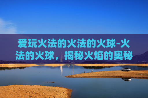 爱玩火法的火法的火球-火法的火球，揭秘火焰的奥秘与力量