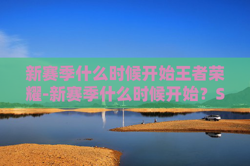 新赛季什么时候开始王者荣耀-新赛季什么时候开始？S23赛季的来临与展望