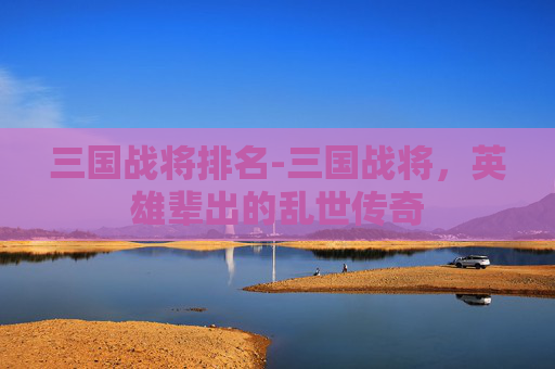 三国战将排名-三国战将，英雄辈出的乱世传奇