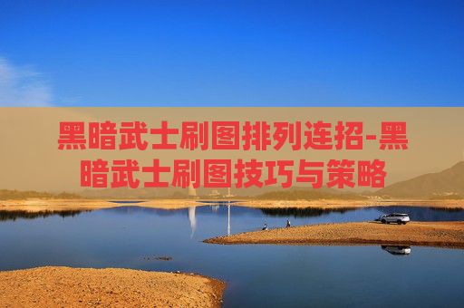 黑暗武士刷图排列连招-黑暗武士刷图技巧与策略