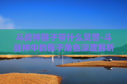 斗战神猴子带什么灵兽-斗战神中的猴子角色深度解析