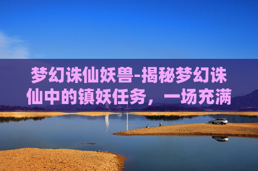 梦幻诛仙妖兽-揭秘梦幻诛仙中的镇妖任务，一场充满挑战与惊喜的冒险之旅