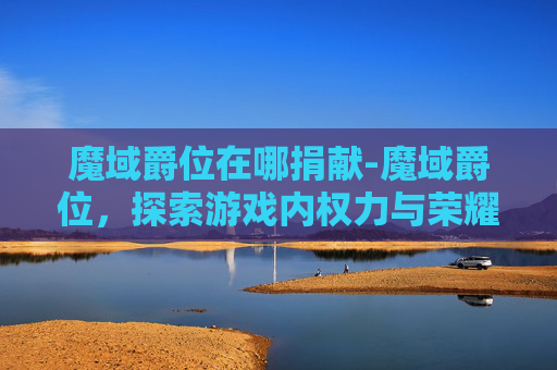魔域爵位在哪捐献-魔域爵位，探索游戏内权力与荣耀的奥秘