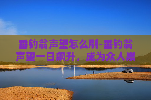 垂钓翁声望怎么刷-垂钓翁声望一日飙升，成为众人崇拜的对象
