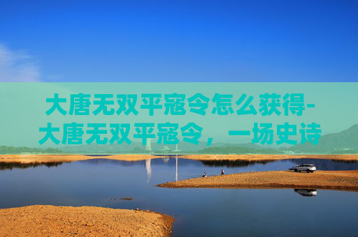 大唐无双平寇令怎么获得-大唐无双平寇令，一场史诗般的战斗