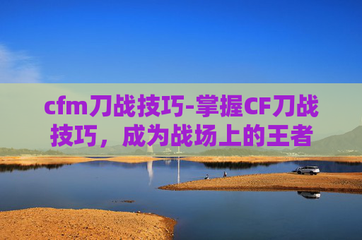 cfm刀战技巧-掌握CF刀战技巧，成为战场上的王者