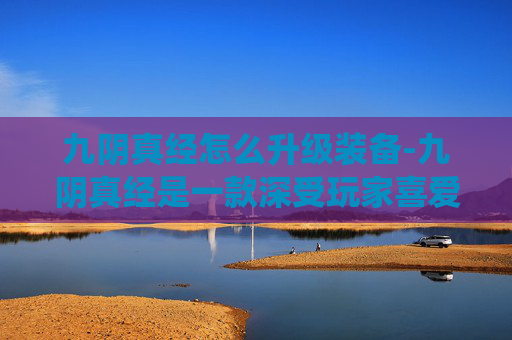 九阴真经怎么升级装备-九阴真经是一款深受玩家喜爱的武侠题材角色扮演游戏，其丰富的武学系统和独特的升级机制吸引了无数玩家。本文将为您详细介绍如何有效升级九阴真经中的武功秘籍，帮助您在江湖中游刃有余