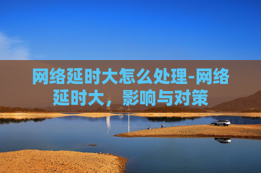 网络延时大怎么处理-网络延时大，影响与对策