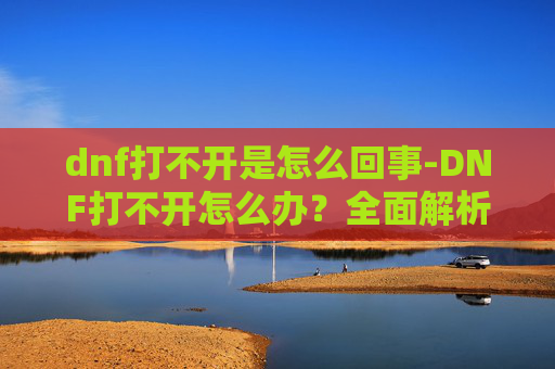 dnf打不开是怎么回事-DNF打不开怎么办？全面解析与实用解决方案