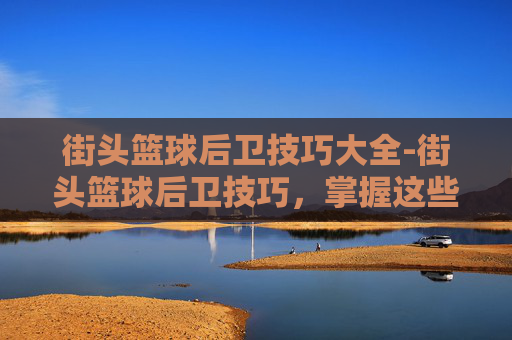 街头篮球后卫技巧大全-街头篮球后卫技巧，掌握这些技巧，让你成为球场上的王者