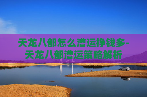 天龙八部怎么漕运挣钱多-天龙八部漕运策略解析