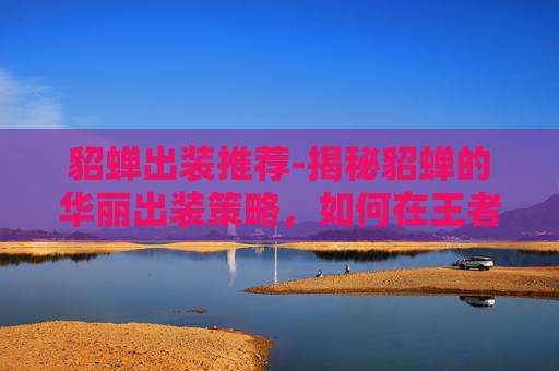 貂蝉出装推荐-揭秘貂蝉的华丽出装策略，如何在王者荣耀中成为场上的焦点？
