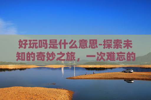 好玩吗是什么意思-探索未知的奇妙之旅，一次难忘的户外探险体验