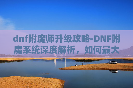 dnf附魔师升级攻略-DNF附魔系统深度解析，如何最大化你的装备潜力？