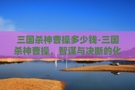 三国杀神曹操多少钱-三国杀神曹操，智谋与决断的化身