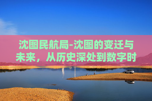 沈图民航局-沈图的变迁与未来，从历史深处到数字时代的桥梁