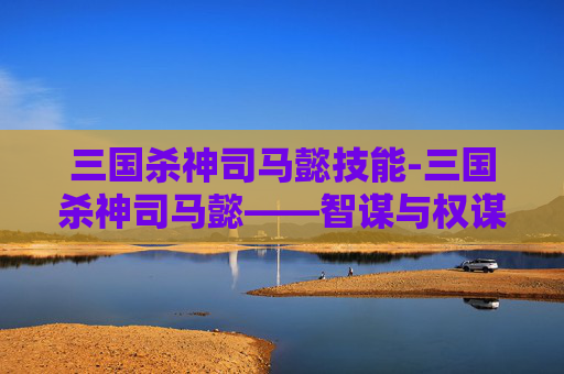 三国杀神司马懿技能-三国杀神司马懿——智谋与权谋的完美结合