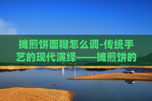 摊煎饼面糊怎么调-传统手艺的现代演绎——摊煎饼的艺术与情怀