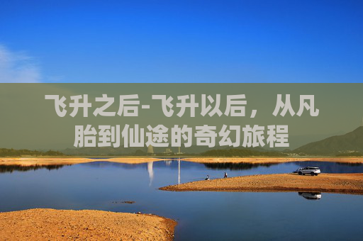 飞升之后-飞升以后，从凡胎到仙途的奇幻旅程