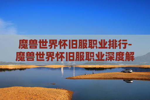 魔兽世界怀旧服职业排行-魔兽世界怀旧服职业深度解析，每个职业的独特魅力与策略