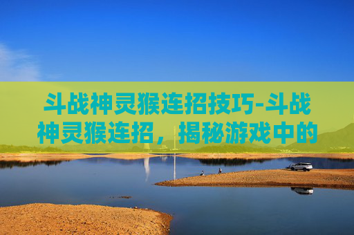 斗战神灵猴连招技巧-斗战神灵猴连招，揭秘游戏中的终极技巧