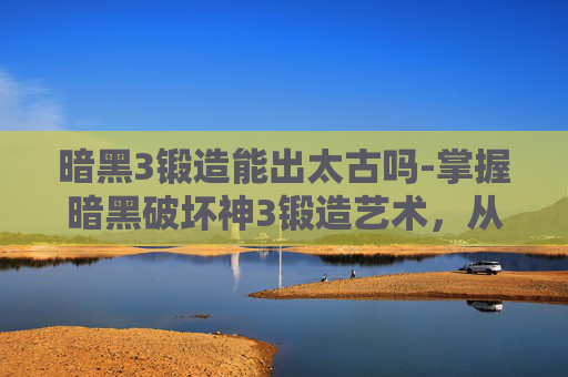 暗黑3锻造能出太古吗-掌握暗黑破坏神3锻造艺术，从基础到精通的全面指南
