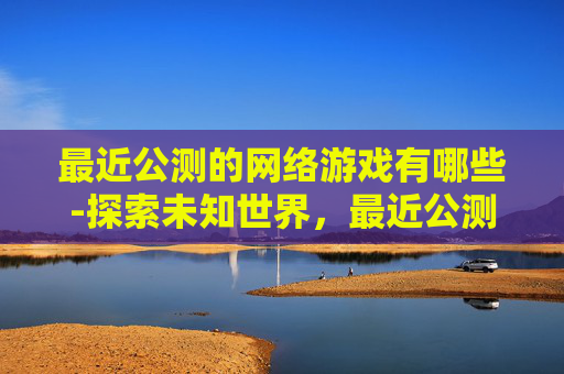 最近公测的网络游戏有哪些-探索未知世界，最近公测的网络游戏深度解析