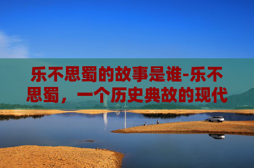 乐不思蜀的故事是谁-乐不思蜀，一个历史典故的现代解读
