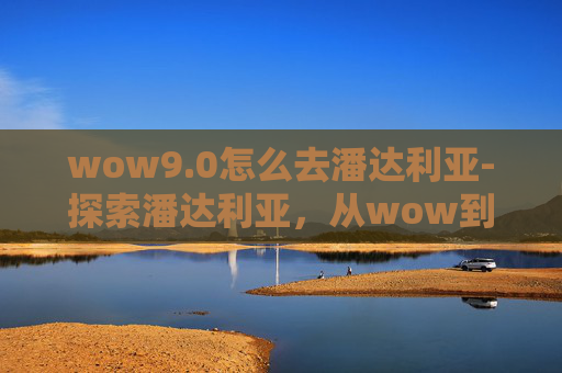 wow9.0怎么去潘达利亚-探索潘达利亚，从wow到潘达利亚的旅程