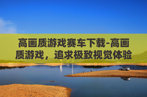 高画质游戏赛车下载-高画质游戏，追求极致视觉体验的旅程