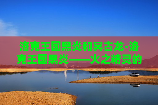 洛克王国黑炎和冥古龙-洛克王国黑炎——火之精灵的传奇