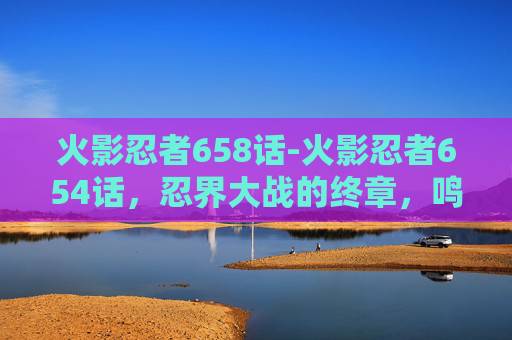 火影忍者658话-火影忍者654话，忍界大战的终章，鸣人与佐助的宿命之战