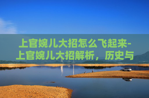 上官婉儿大招怎么飞起来-上官婉儿大招解析，历史与现代的融合，如何影响游戏策略