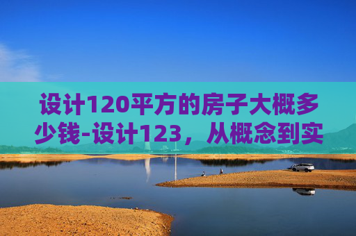 设计120平方的房子大概多少钱-设计123，从概念到实现的创意之旅
