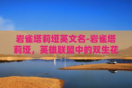 岩雀塔莉垭英文名-岩雀塔莉垭，英雄联盟中的双生花，策略与技巧的完美结合