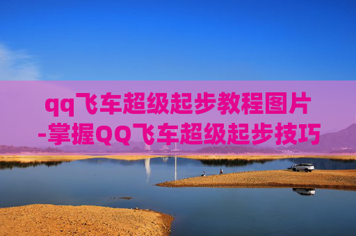 qq飞车超级起步教程图片-掌握QQ飞车超级起步技巧，让你在赛道上驰骋如风