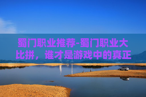 蜀门职业推荐-蜀门职业大比拼，谁才是游戏中的真正强者？
