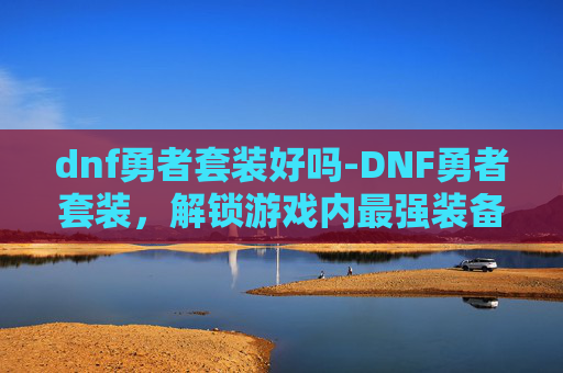 dnf勇者套装好吗-DNF勇者套装，解锁游戏内最强装备的秘密