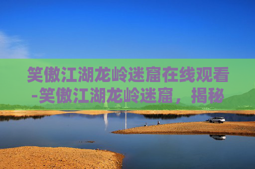 笑傲江湖龙岭迷窟在线观看-笑傲江湖龙岭迷窟，揭秘金庸笔下的神秘武林秘境