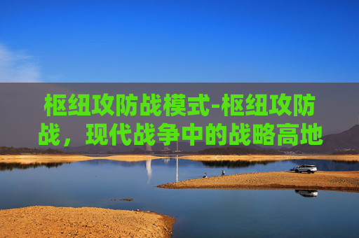 枢纽攻防战模式-枢纽攻防战，现代战争中的战略高地