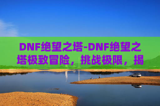 DNF绝望之塔-DNF绝望之塔极致冒险，挑战极限，揭秘深渊的秘密