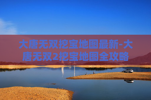 大唐无双挖宝地图最新-大唐无双2挖宝地图全攻略 大唐无双挖宝地图最新-大唐无双2挖宝地图全攻略