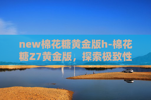 new棉花糖黄金版h-棉花糖Z7黄金版，探索极致性能与奢华体验的完美结合