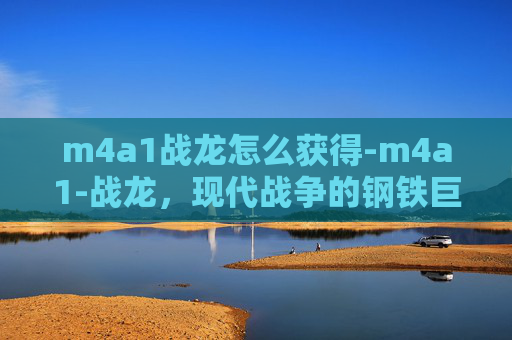 m4a1战龙怎么获得-m4a1-战龙，现代战争的钢铁巨兽