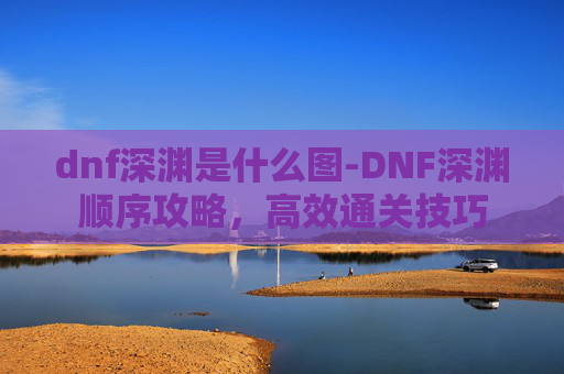 dnf深渊是什么图-DNF深渊顺序攻略，高效通关技巧