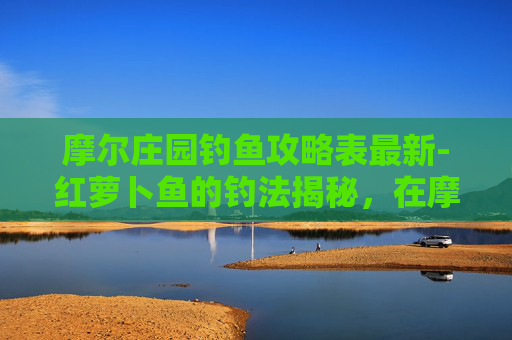 摩尔庄园钓鱼攻略表最新-红萝卜鱼的钓法揭秘，在摩尔庄园中寻找你的钓鱼伙伴