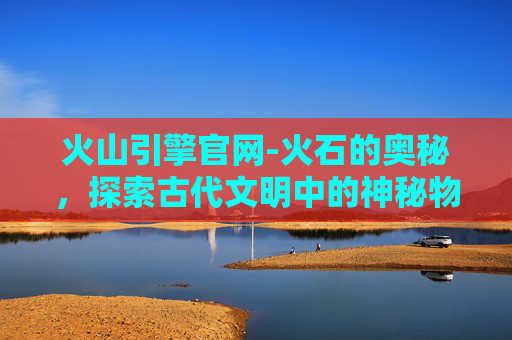 火山引擎官网-火石的奥秘，探索古代文明中的神秘物质